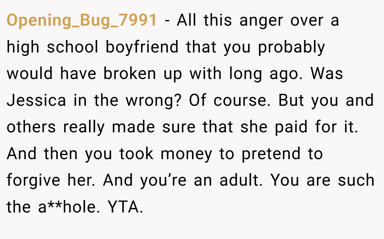 Opening_Bug_7991 - All this anger over a high school boyfriend that you probably would have broken up with long ago. Was Jessica in the wrong? Of course. But you and others really made sure that she paid for it. And then you took money to pretend to forgive her. And you’re an adult. You are such the a**hole. YTA.