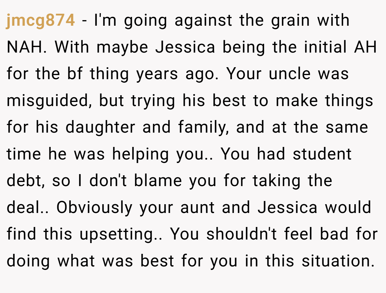 jmcg874 - I'm going against the grain with NAH. With maybe Jessica being the initial AH for the bf thing years ago. Your uncle was misguided, but trying his best to make things for his daughter and family, and at the same time he was helping you.. You had student debt, so I don't blame you for taking the deal.. Obviously your aunt and Jessica would find this upsetting.. You shouldn't feel bad for doing what was best for you in this situation.