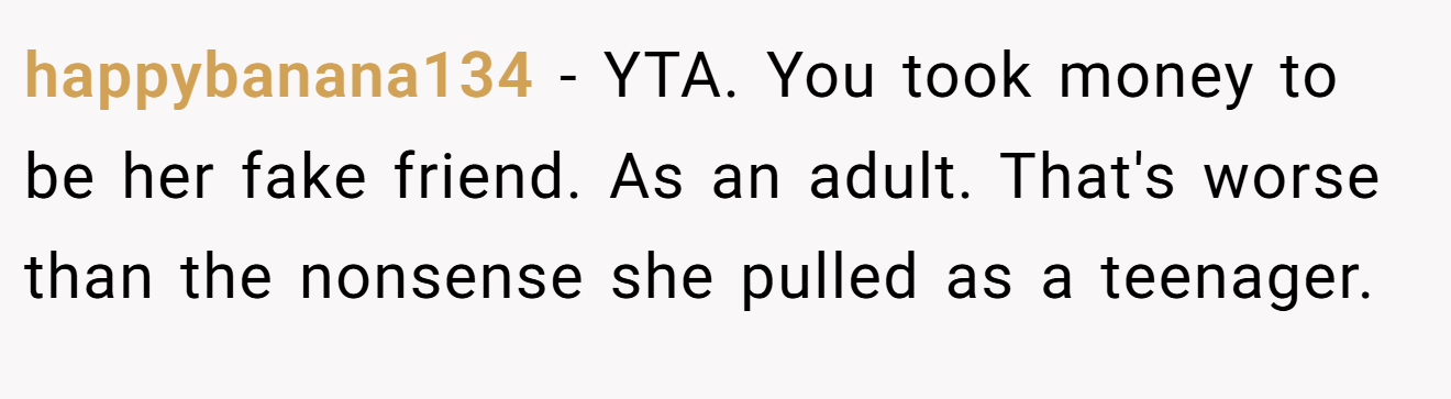 happybanana134 - YTA. You took money to be her fake friend. As an adult. That's worse than the nonsense she pulled as a teenager.