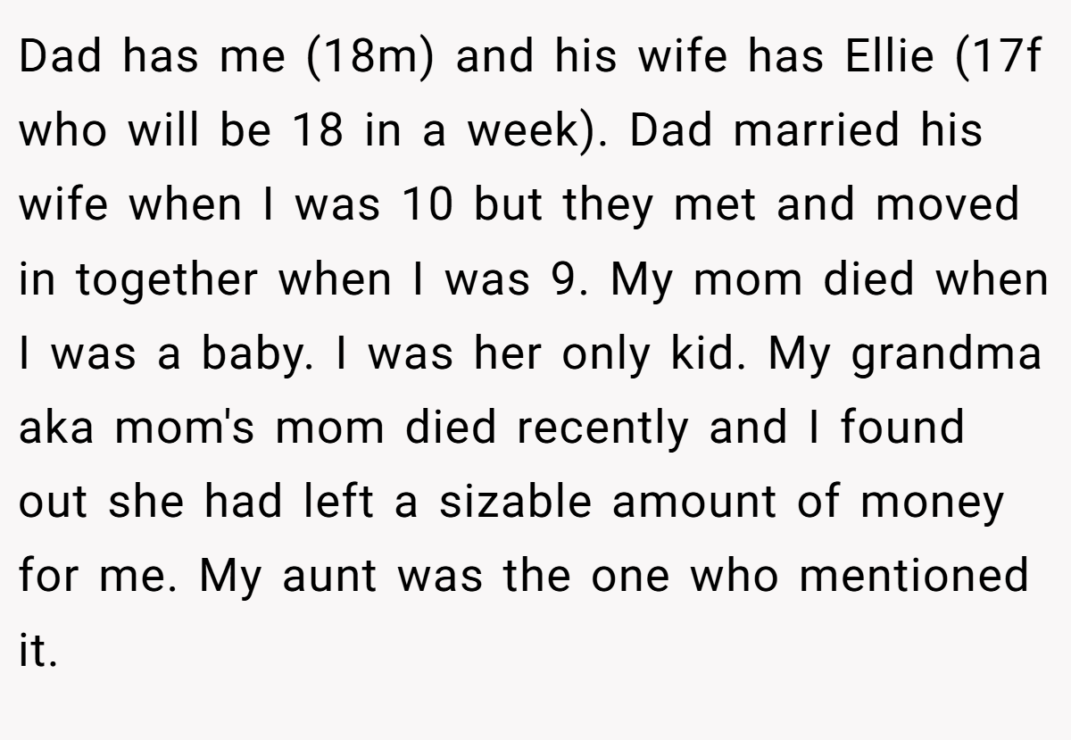 Dad has me (18m) and his wife has Ellie (17f who will be 18 in a week). Dad married his wife when I was 10 but they met and moved in together when I was 9. My mom died when I was a baby. I was her only kid. My grandma aka mom's mom died recently and I found out she had left a sizable amount of money for me. My aunt was the one who mentioned it.