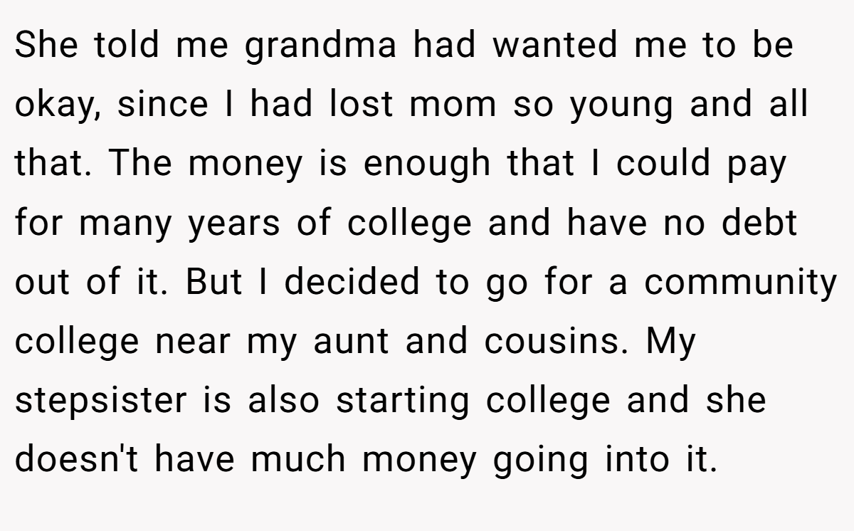 She told me grandma had wanted me to be okay, since I had lost mom so young and all that. The money is enough that I could pay for many years of college and have no debt out of it. But I decided to go for a community college near my aunt and cousins. My stepsister is also starting college and she doesn't have much money going into it.