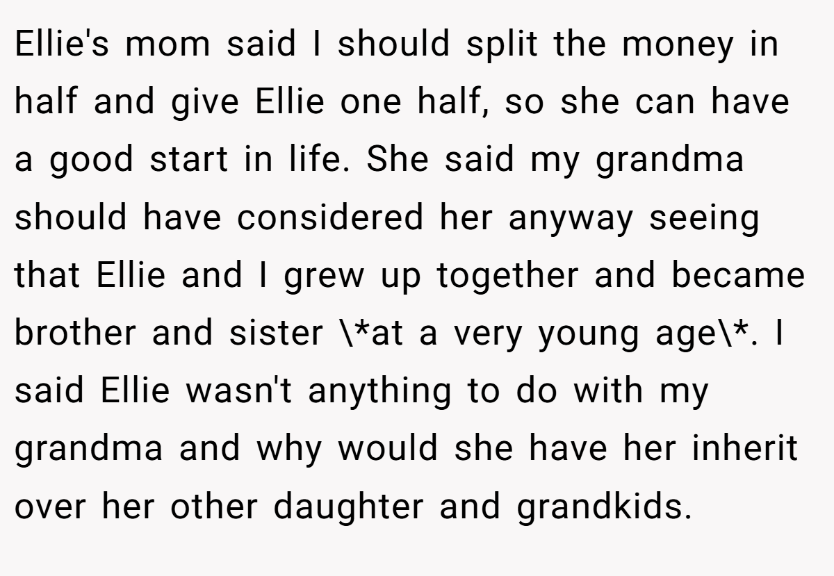 Ellie's mom said I should split the money in half and give Ellie one half, so she can have a good start in life. She said my grandma should have considered her anyway seeing that Ellie and I grew up together and became brother and sister \*at a very young age\*. I said Ellie wasn't anything to do with my grandma and why would she have her inherit over her other daughter and grandkids.