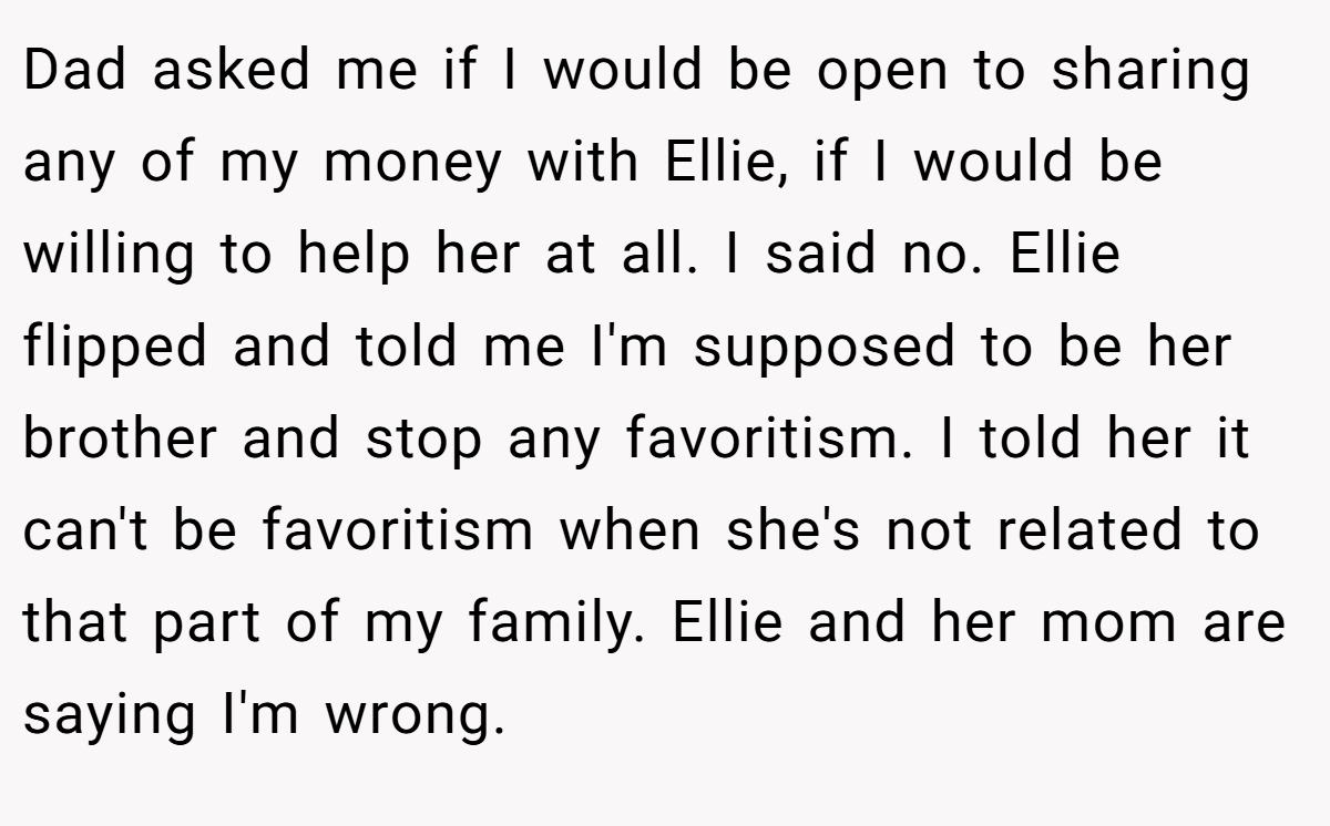 Dad asked me if I would be open to sharing any of my money with Ellie, if I would be willing to help her at all. I said no. Ellie flipped and told me I'm supposed to be her brother and stop any favoritism. I told her it can't be favoritism when she's not related to that part of my family. Ellie and her mom are saying I'm wrong.