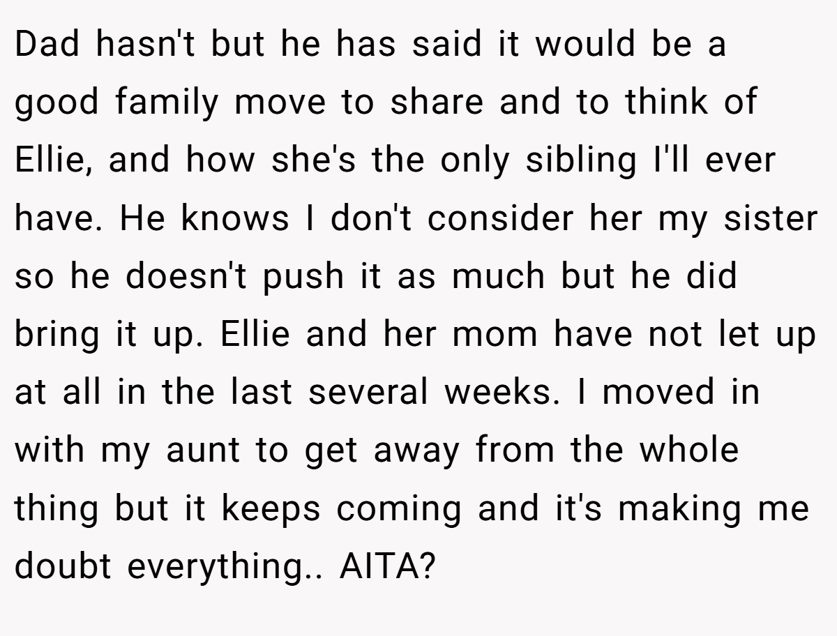 Dad hasn't but he has said it would be a good family move to share and to think of Ellie, and how she's the only sibling I'll ever have. He knows I don't consider her my sister so he doesn't push it as much but he did bring it up. Ellie and her mom have not let up at all in the last several weeks. I moved in with my aunt to get away from the whole thing but it keeps coming and it's making me doubt everything.. AITA?