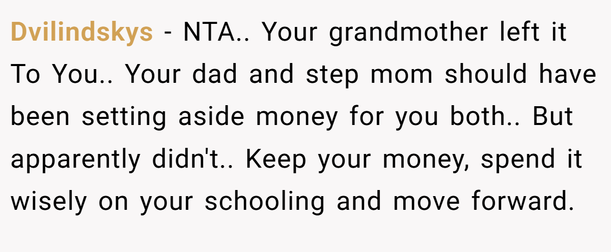 Dvilindskys − NTA.. Your grandmother left it To You.. Your dad and step mom should have been setting aside money for you both.. But apparently didn't.. Keep your money, spend it wisely on your schooling and move forward.