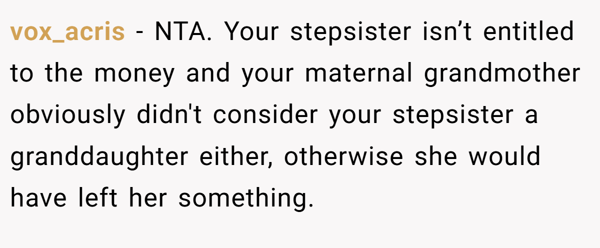 vox_acris − NTA. Your stepsister isn’t entitled to the money and your maternal grandmother obviously didn't consider your stepsister a granddaughter either, otherwise she would have left her something.