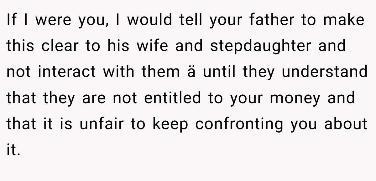 If I were you, I would tell your father to make this clear to his wife and stepdaughter and not interact with them ä until they understand that they are not entitled to your money and that it is unfair to keep confronting you about it.