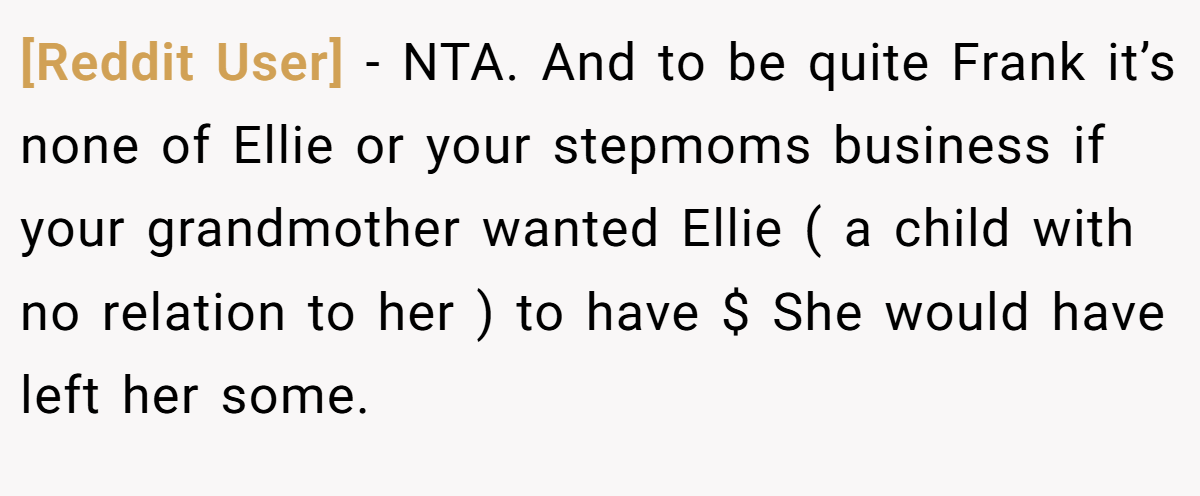 [Reddit User] − NTA. And to be quite Frank it’s none of Ellie or your stepmoms business if your grandmother wanted Ellie ( a child with no relation to her ) to have $ She would have left her some.