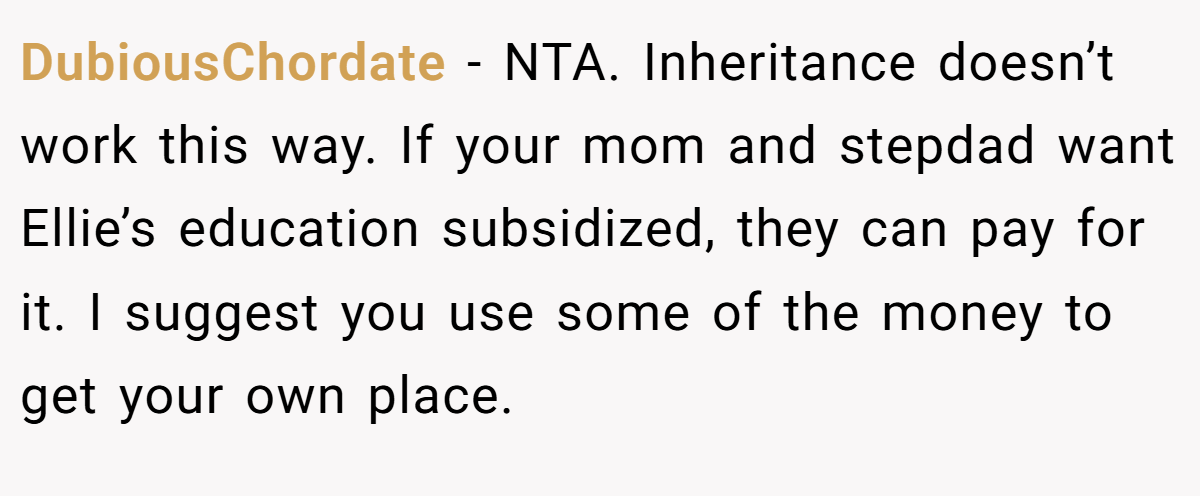 DubiousChordate − NTA. Inheritance doesn’t work this way. If your mom and stepdad want Ellie’s education subsidized, they can pay for it. I suggest you use some of the money to get your own place.