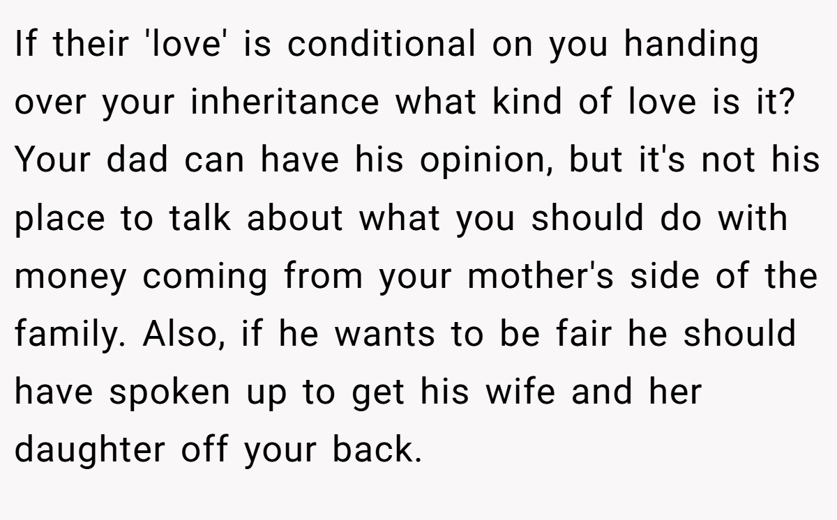 If their 'love' is conditional on you handing over your inheritance what kind of love is it? Your dad can have his opinion, but it's not his place to talk about what you should do with money coming from your mother's side of the family. Also, if he wants to be fair he should have spoken up to get his wife and her daughter off your back.