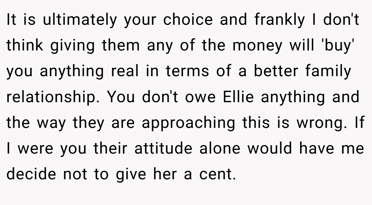 It is ultimately your choice and frankly I don't think giving them any of the money will 'buy' you anything real in terms of a better family relationship. You don't owe Ellie anything and the way they are approaching this is wrong. If I were you their attitude alone would have me decide not to give her a cent.