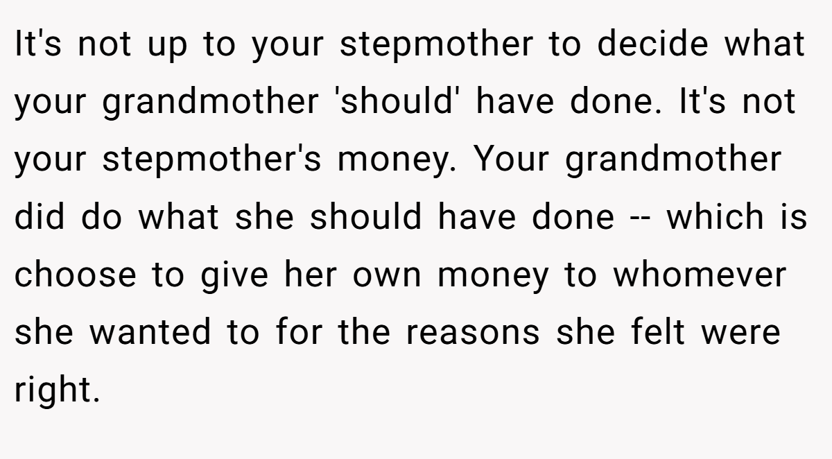 It's not up to your stepmother to decide what your grandmother 'should' have done. It's not your stepmother's money. Your grandmother did do what she should have done -- which is choose to give her own money to whomever she wanted to for the reasons she felt were right.