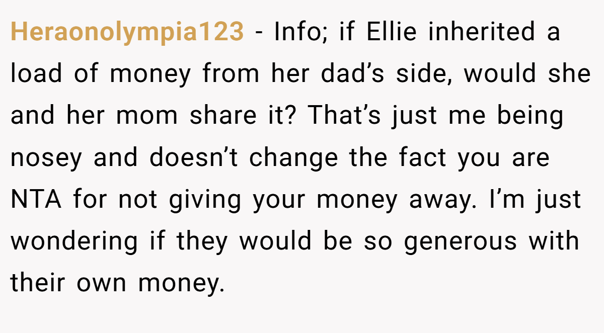 Heraonolympia123 − Info; if Ellie inherited a load of money from her dad’s side, would she and her mom share it? That’s just me being nosey and doesn’t change the fact you are NTA for not giving your money away. I’m just wondering if they would be so generous with their own money.