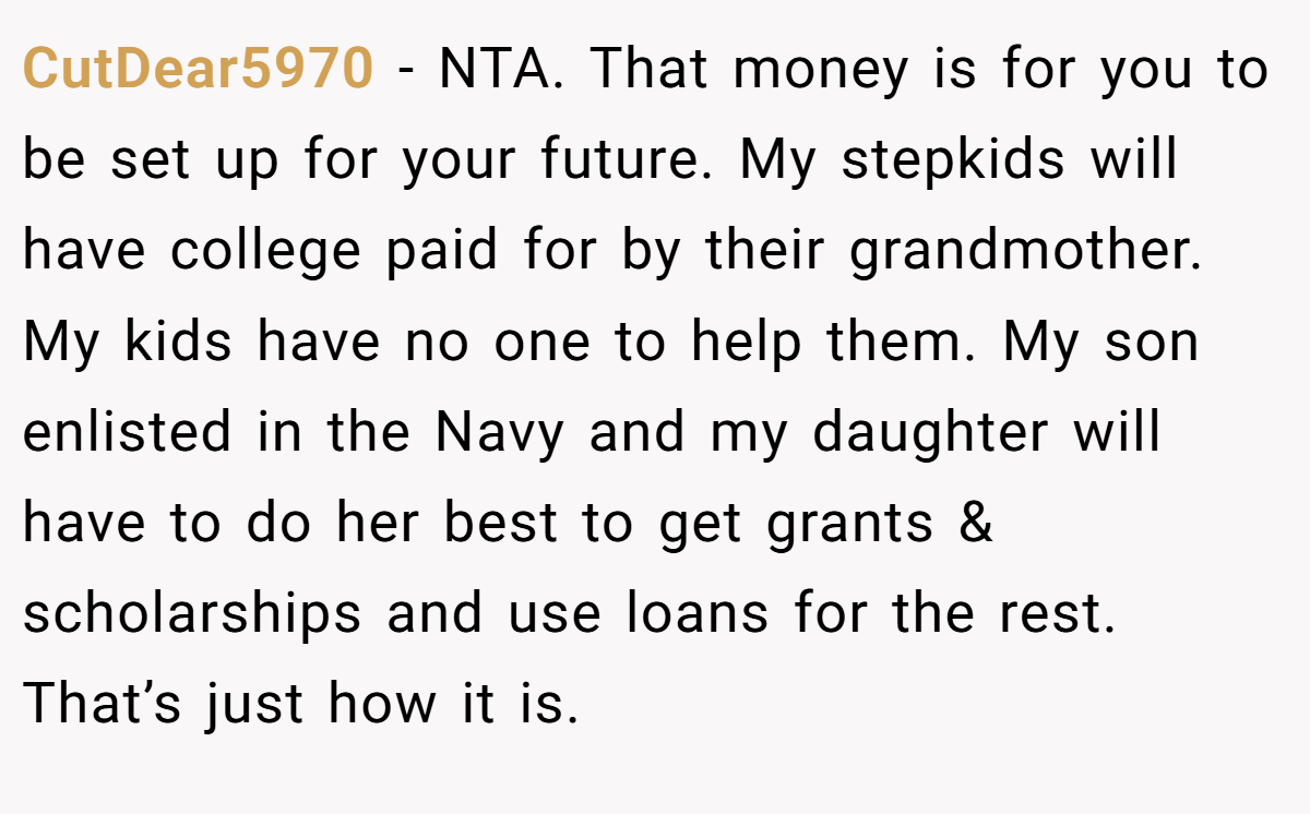 CutDear5970 − NTA. That money is for you to be set up for your future. My stepkids will have college paid for by their grandmother. My kids have no one to help them. My son enlisted in the Navy and my daughter will have to do her best to get grants & scholarships and use loans for the rest. That’s just how it is.