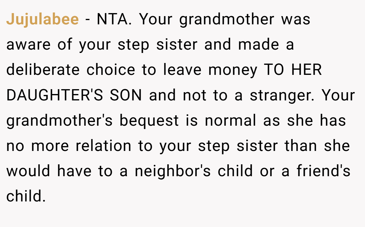 Jujulabee − NTA. Your grandmother was aware of your step sister and made a deliberate choice to leave money TO HER DAUGHTER'S SON and not to a stranger. Your grandmother's bequest is normal as she has no more relation to your step sister than she would have to a neighbor's child or a friend's child.