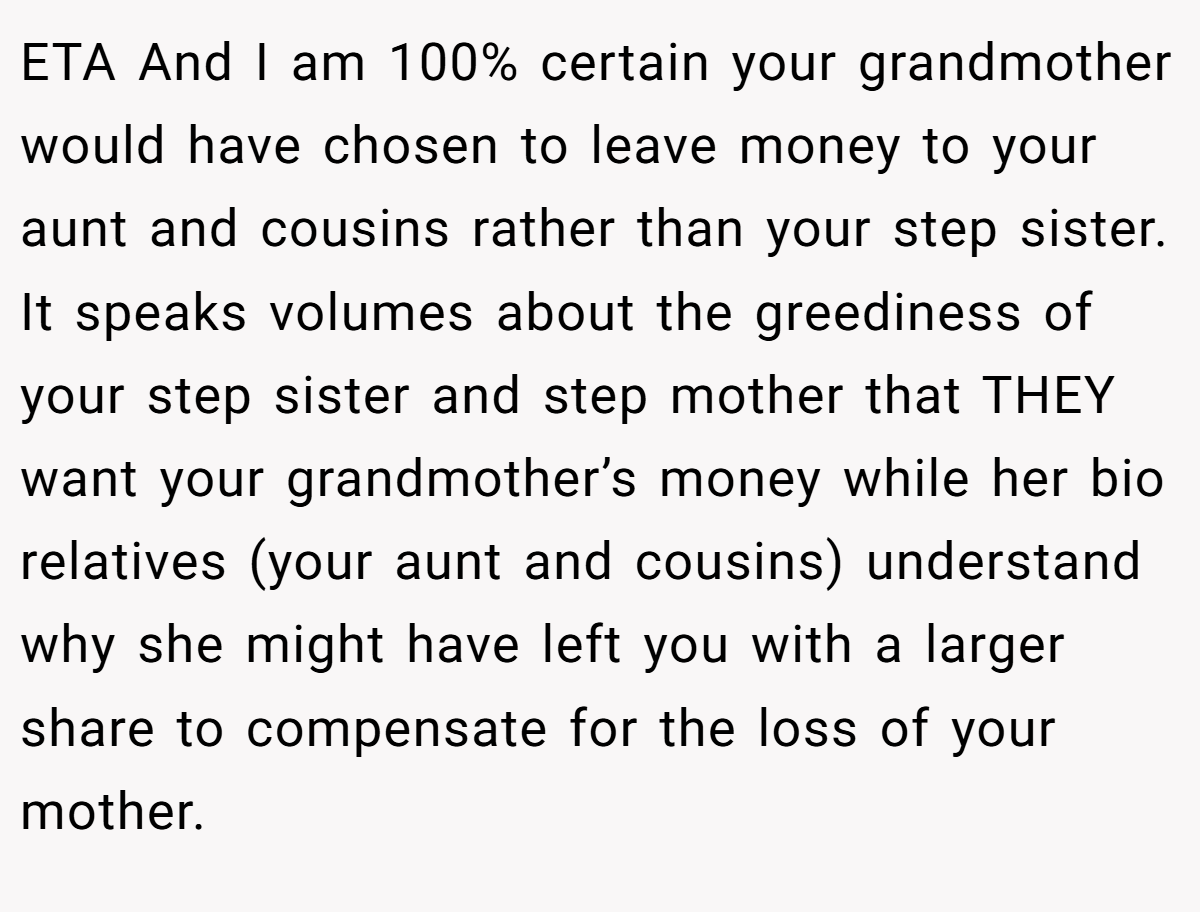 ETA And I am 100% certain your grandmother would have chosen to leave money to your aunt and cousins rather than your step sister. It speaks volumes about the greediness of your step sister and step mother that THEY want your grandmother’s money while her bio relatives (your aunt and cousins) understand why she might have left you with a larger share to compensate for the loss of your mother.