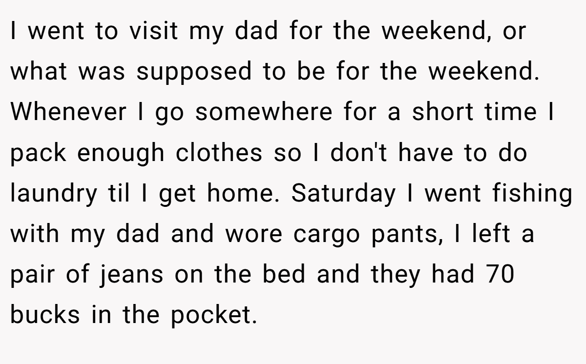 I went to visit my dad for the weekend, or what was supposed to be for the weekend. Whenever I go somewhere for a short time I pack enough clothes so I don't have to do laundry til I get home. Saturday I went fishing with my dad and wore cargo pants, I left a pair of jeans on the bed and they had 70 bucks in the pocket.