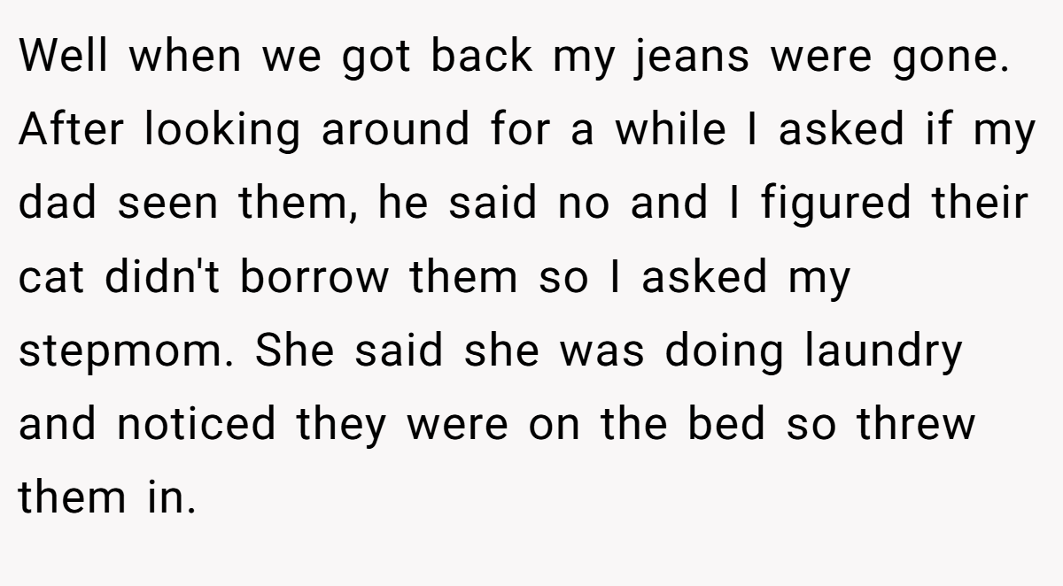 Well when we got back my jeans were gone. After looking around for a while I asked if my dad seen them, he said no and I figured their cat didn't borrow them so I asked my stepmom. She said she was doing laundry and noticed they were on the bed so threw them in.