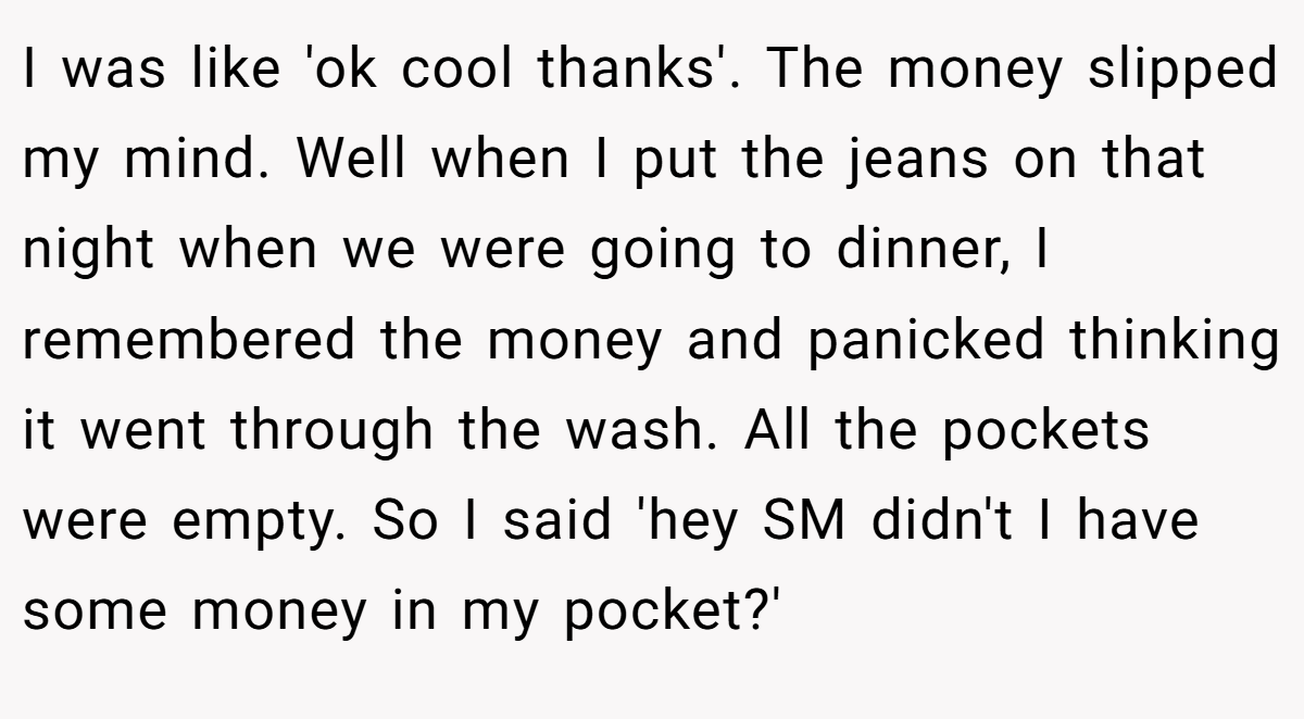 I was like 'ok cool thanks'. The money slipped my mind. Well when I put the jeans on that night when we were going to dinner, I remembered the money and panicked thinking it went through the wash. All the pockets were empty. So I said 'hey SM didn't I have some money in my pocket?'