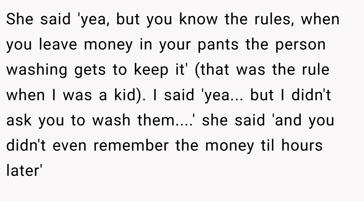She said 'yea, but you know the rules, when you leave money in your pants the person washing gets to keep it' (that was the rule when I was a kid). I said 'yea... but I didn't ask you to wash them....' she said 'and you didn't even remember the money til hours later'