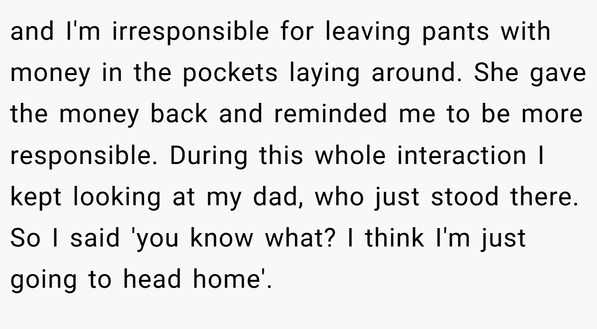 and I'm irresponsible for leaving pants with money in the pockets laying around. She gave the money back and reminded me to be more responsible. During this whole interaction I kept looking at my dad, who just stood there. So I said 'you know what? I think I'm just going to head home'.