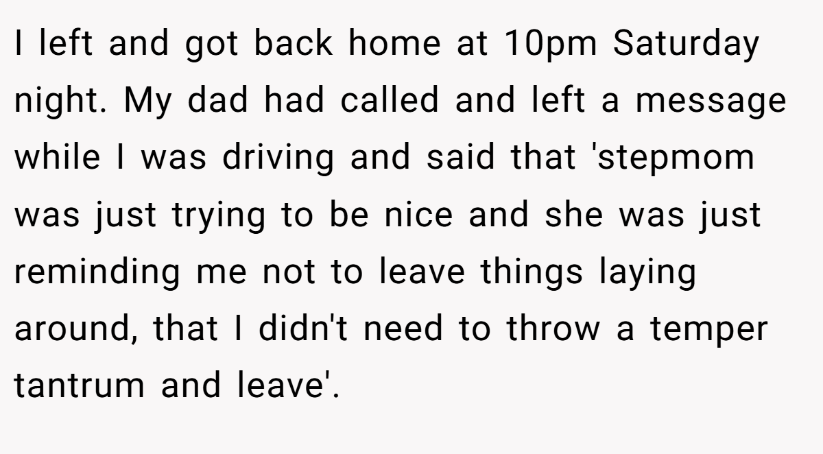 I left and got back home at 10pm Saturday night. My dad had called and left a message while I was driving and said that 'stepmom was just trying to be nice and she was just reminding me not to leave things laying around, that I didn't need to throw a temper tantrum and leave'.