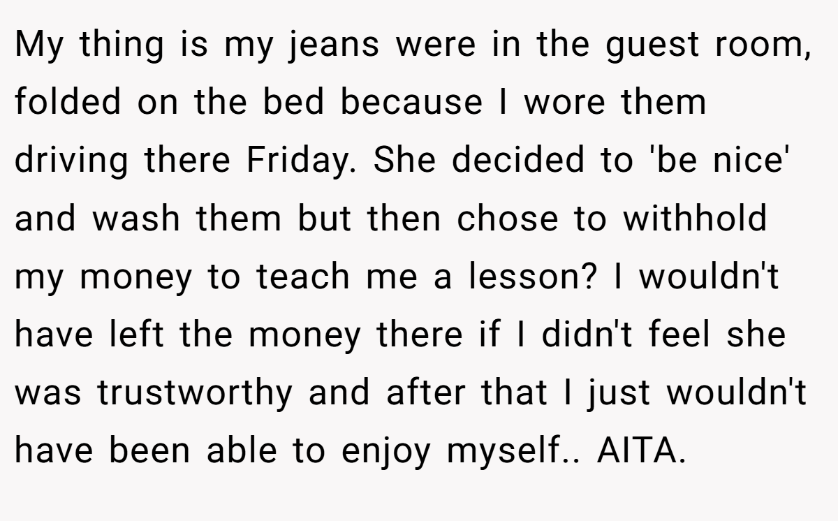 My thing is my jeans were in the guest room, folded on the bed because I wore them driving there Friday. She decided to 'be nice' and wash them but then chose to withhold my money to teach me a lesson? I wouldn't have left the money there if I didn't feel she was trustworthy and after that I just wouldn't have been able to enjoy myself.. AITA.