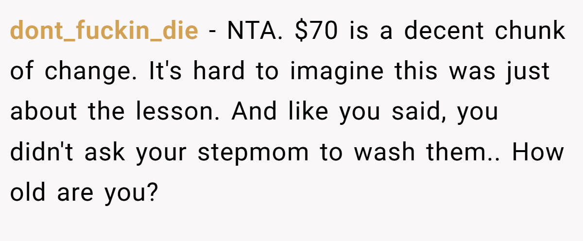 dont_fuckin_die - NTA. $70 is a decent chunk of change. It's hard to imagine this was just about the lesson. And like you said, you didn't ask your stepmom to wash them.. How old are you?