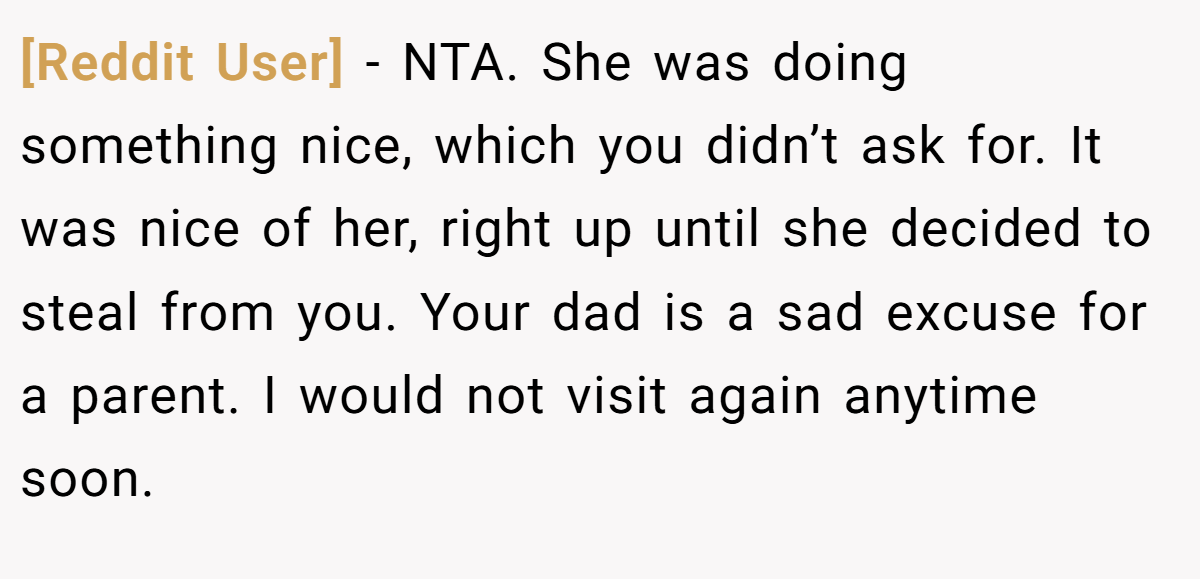 [Reddit User] - NTA. She was doing something nice, which you didn’t ask for. It was nice of her, right up until she decided to steal from you. Your dad is a sad excuse for a parent. I would not visit again anytime soon.