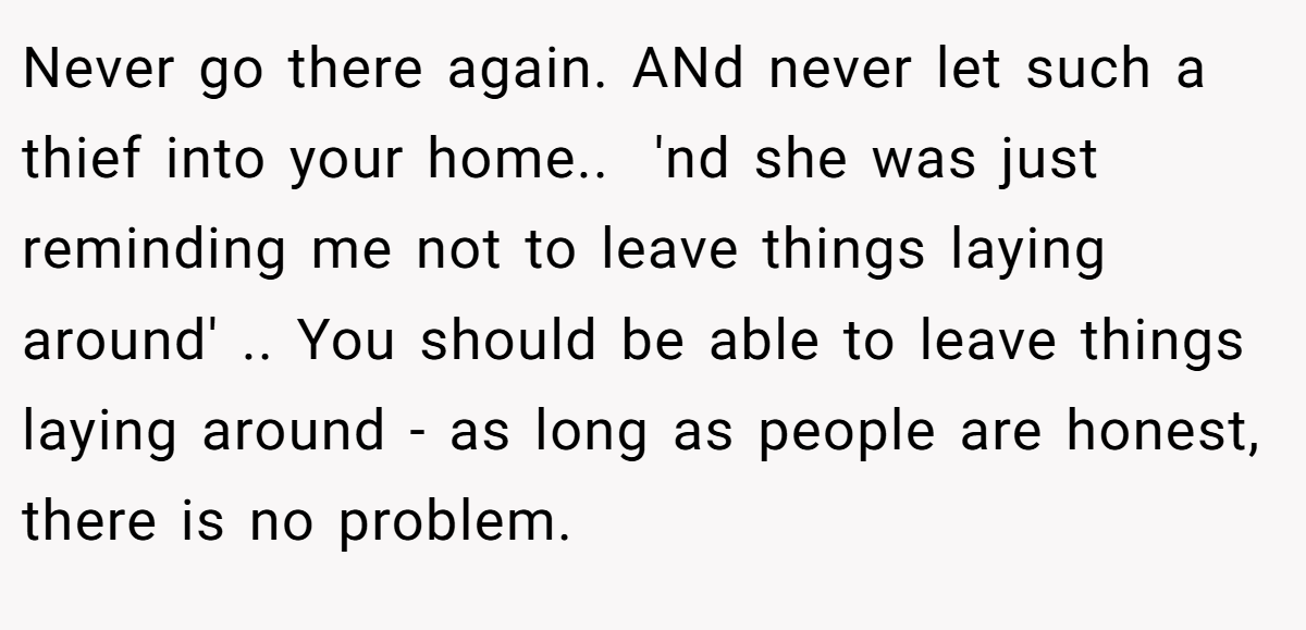 Never go there again. ANd never let such a thief into your home.. ​ 'nd she was just reminding me not to leave things laying around' .. You should be able to leave things laying around - as long as people are honest, there is no problem.