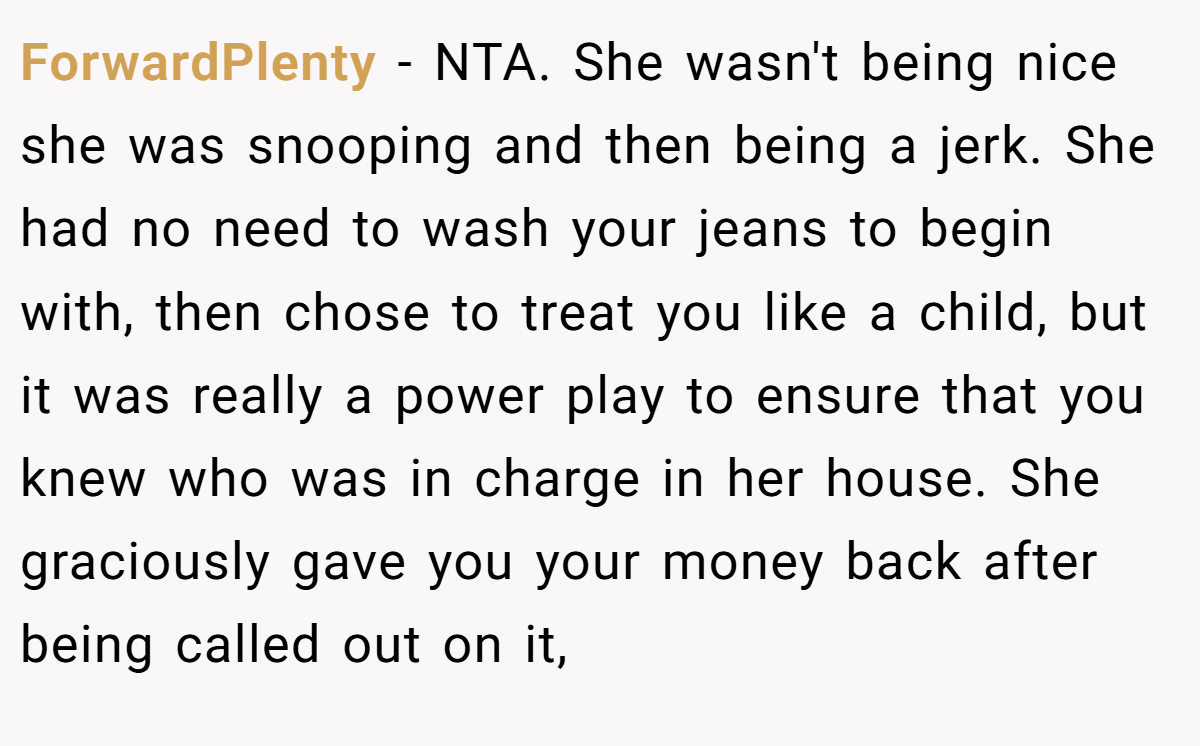 ForwardPlenty - NTA. She wasn't being nice she was snooping and then being a jerk. She had no need to wash your jeans to begin with, then chose to treat you like a child, but it was really a power play to ensure that you knew who was in charge in her house. She graciously gave you your money back after being called out on it,