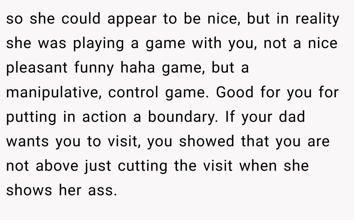 so she could appear to be nice, but in reality she was playing a game with you, not a nice pleasant funny haha game, but a manipulative, control game. Good for you for putting in action a boundary. If your dad wants you to visit, you showed that you are not above just cutting the visit when she shows her ass.