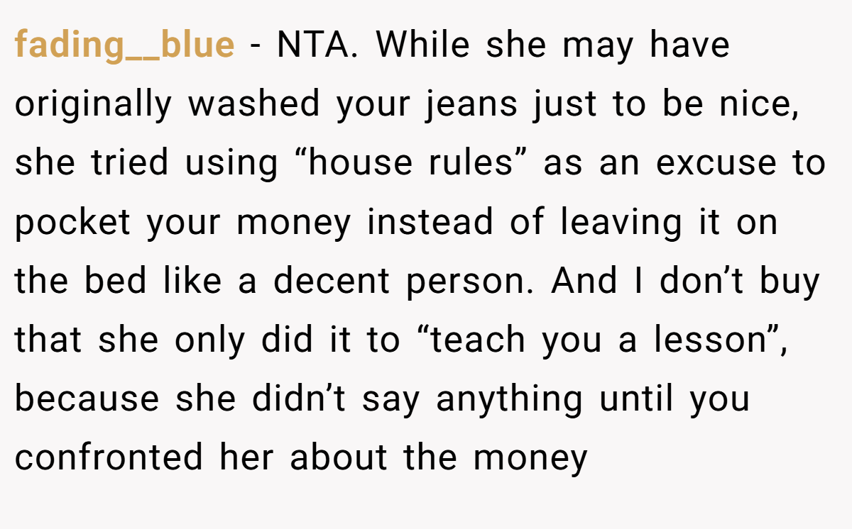 fading__blue - NTA. While she may have originally washed your jeans just to be nice, she tried using “house rules” as an excuse to pocket your money instead of leaving it on the bed like a decent person. And I don’t buy that she only did it to “teach you a lesson”, because she didn’t say anything until you confronted her about the money