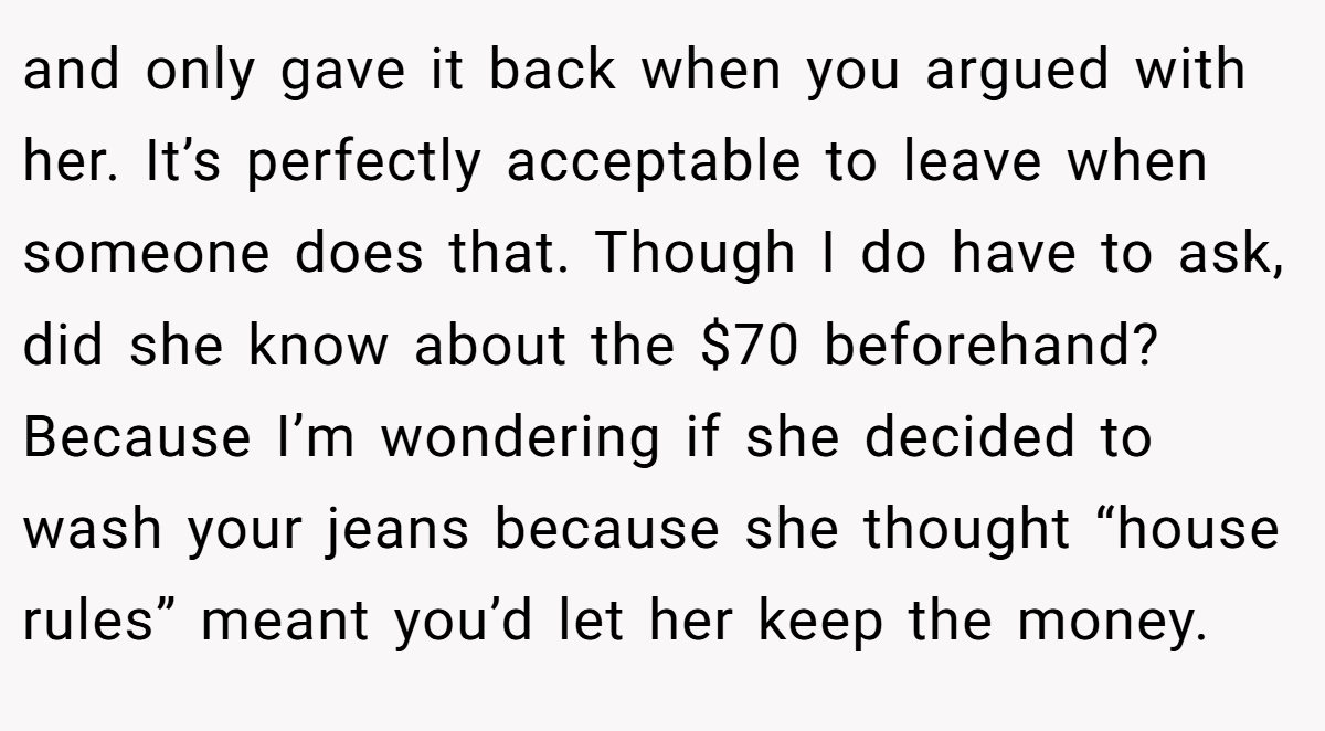 and only gave it back when you argued with her. It’s perfectly acceptable to leave when someone does that. Though I do have to ask, did she know about the $70 beforehand? Because I’m wondering if she decided to wash your jeans because she thought “house rules” meant you’d let her keep the money.