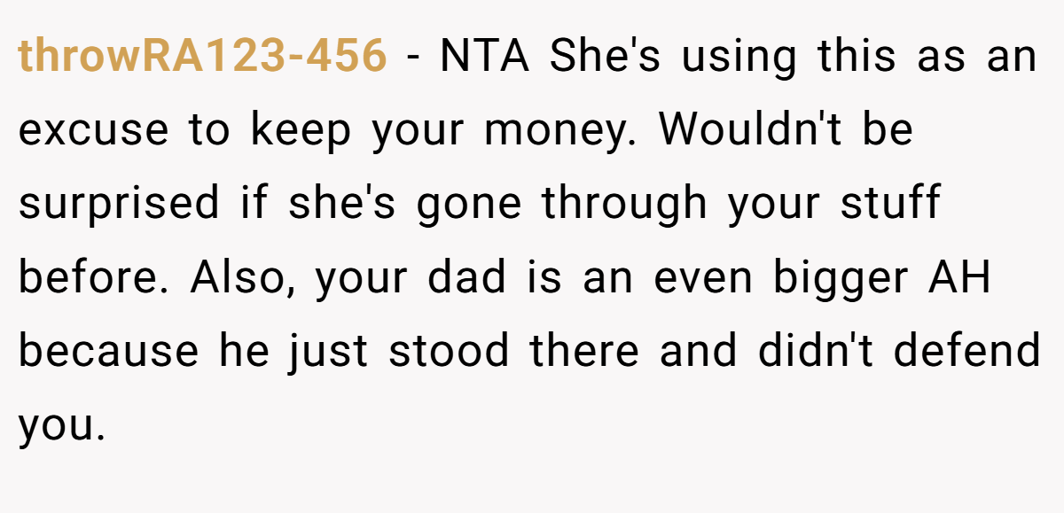 throwRA123-456 - NTA She's using this as an excuse to keep your money. Wouldn't be surprised if she's gone through your stuff before. Also, your dad is an even bigger AH because he just stood there and didn't defend you.