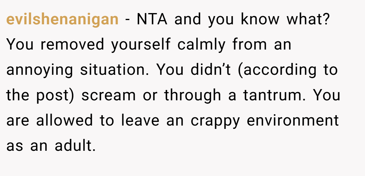 evilshenanigan - NTA and you know what? You removed yourself calmly from an annoying situation. You didn’t (according to the post) scream or through a tantrum. You are allowed to leave an crappy environment as an adult.