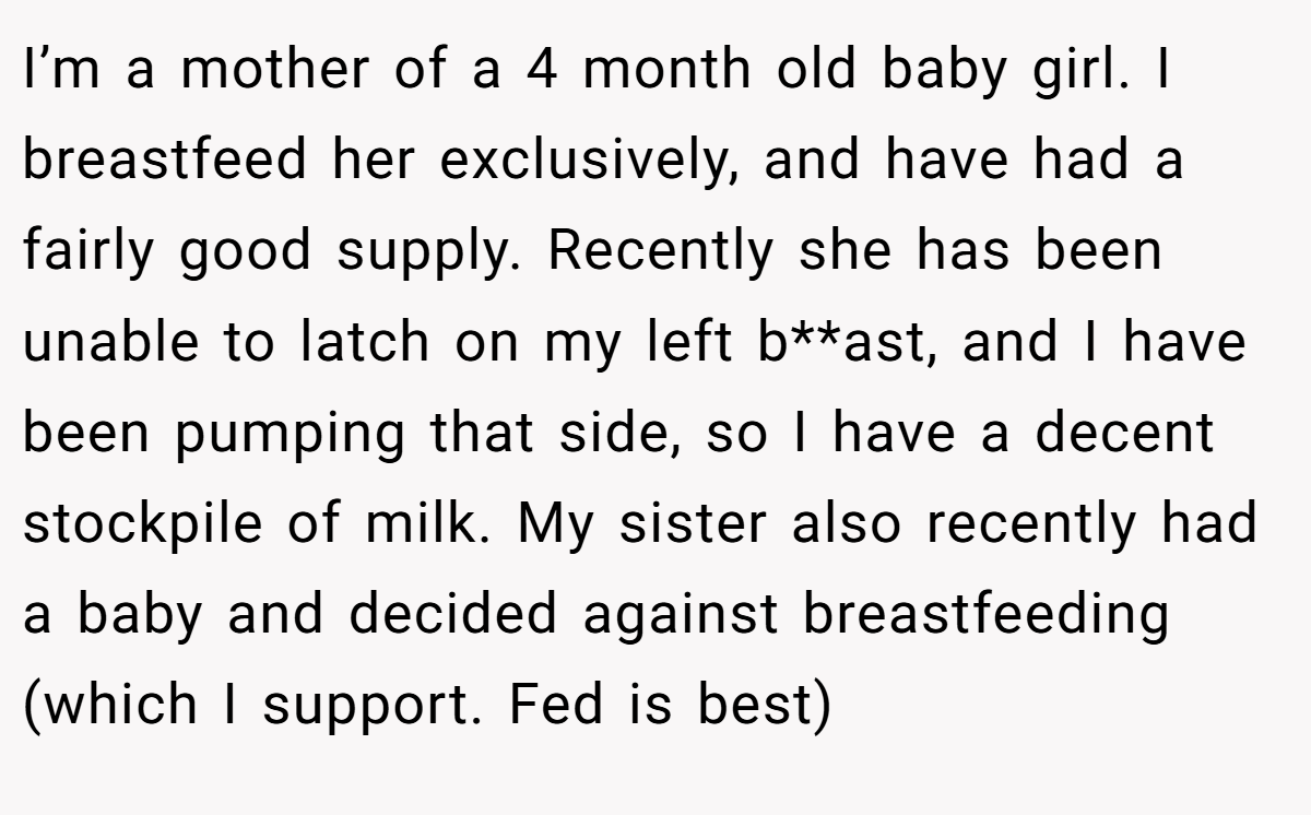I’m a mother of a 4 month old baby girl. I breastfeed her exclusively, and have had a fairly good supply. Recently she has been unable to latch on my left b**ast, and I have been pumping that side, so I have a decent stockpile of milk. My sister also recently had a baby and decided against breastfeeding (which I support. Fed is best)