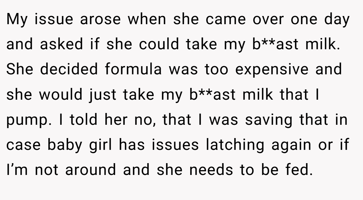 My issue arose when she came over one day and asked if she could take my b**ast milk. She decided formula was too expensive and she would just take my b**ast milk that I pump. I told her no, that I was saving that in case baby girl has issues latching again or if I’m not around and she needs to be fed.