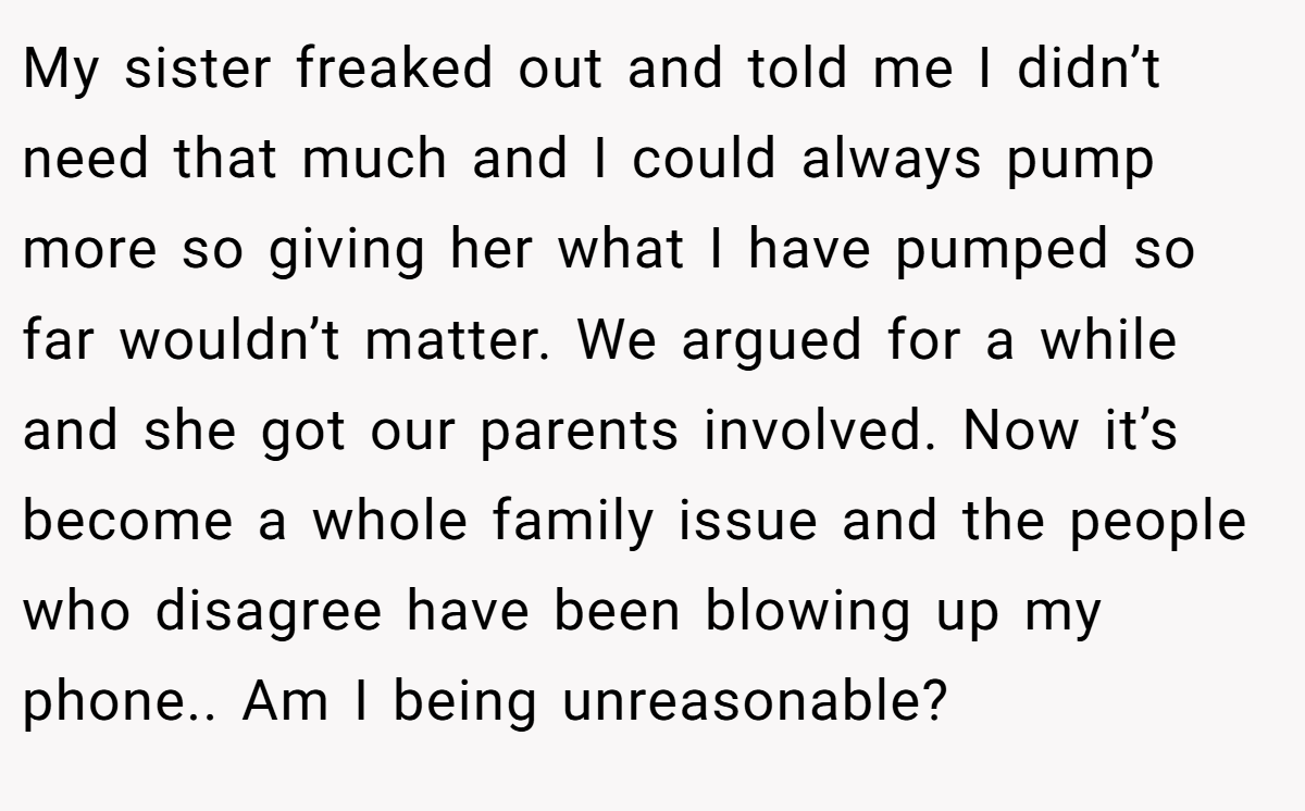My sister freaked out and told me I didn’t need that much and I could always pump more so giving her what I have pumped so far wouldn’t matter. We argued for a while and she got our parents involved. Now it’s become a whole family issue and the people who disagree have been blowing up my phone.. Am I being unreasonable?