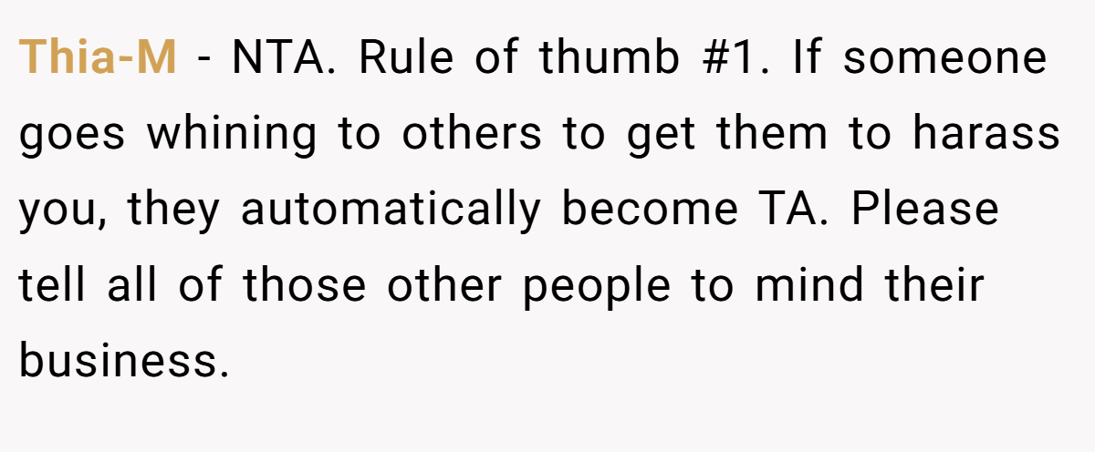 Thia-M − NTA. Rule of thumb #1. If someone goes whining to others to get them to harass you, they automatically become TA. Please tell all of those other people to mind their business.