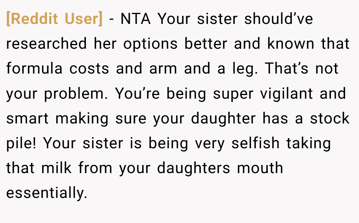 [Reddit User] − NTA Your sister should’ve researched her options better and known that formula costs and arm and a leg. That’s not your problem. You’re being super vigilant and smart making sure your daughter has a stock pile! Your sister is being very selfish taking that milk from your daughters mouth essentially.