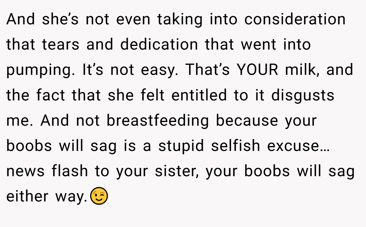 And she’s not even taking into consideration that tears and dedication that went into pumping. It’s not easy. That’s YOUR milk, and the fact that she felt entitled to it disgusts me. And not breastfeeding because your boobs will sag is a stupid selfish excuse…news flash to your sister, your boobs will sag either way.😉
