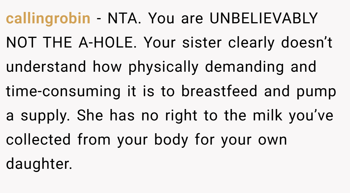 callingrobin − NTA. You are UNBELIEVABLY NOT THE A-HOLE. Your sister clearly doesn’t understand how physically demanding and time-consuming it is to breastfeed and pump a supply. She has no right to the milk you’ve collected from your body for your own daughter.