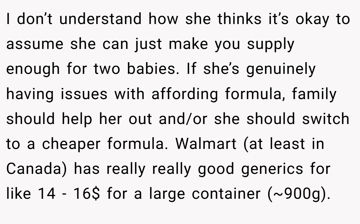 I don’t understand how she thinks it’s okay to assume she can just make you supply enough for two babies. If she’s genuinely having issues with affording formula, family should help her out and/or she should switch to a cheaper formula. Walmart (at least in Canada) has really really good generics for like 14 - 16$ for a large container (~900g).