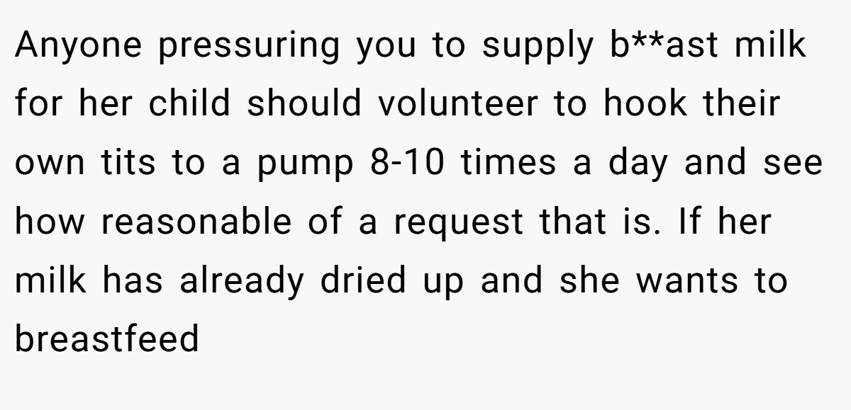 Anyone pressuring you to supply b**ast milk for her child should volunteer to hook their own tits to a pump 8-10 times a day and see how reasonable of a request that is. If her milk has already dried up and she wants to breastfeed