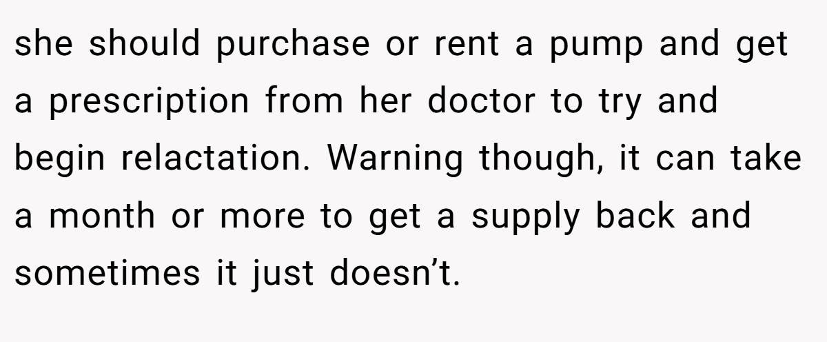 she should purchase or rent a pump and get a prescription from her doctor to try and begin relactation. Warning though, it can take a month or more to get a supply back and sometimes it just doesn’t.