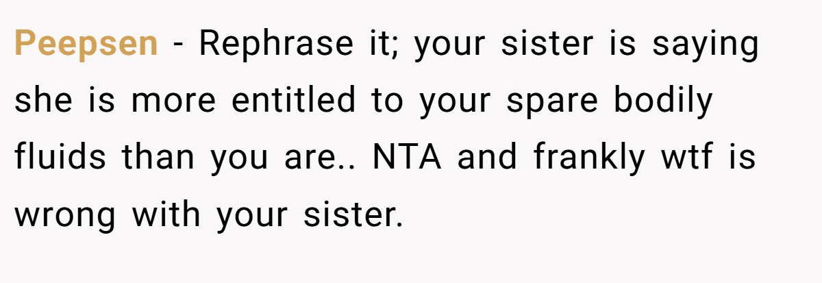 Peepsen − Rephrase it; your sister is saying she is more entitled to your spare bodily fluids than you are.. NTA and frankly wtf is wrong with your sister.
