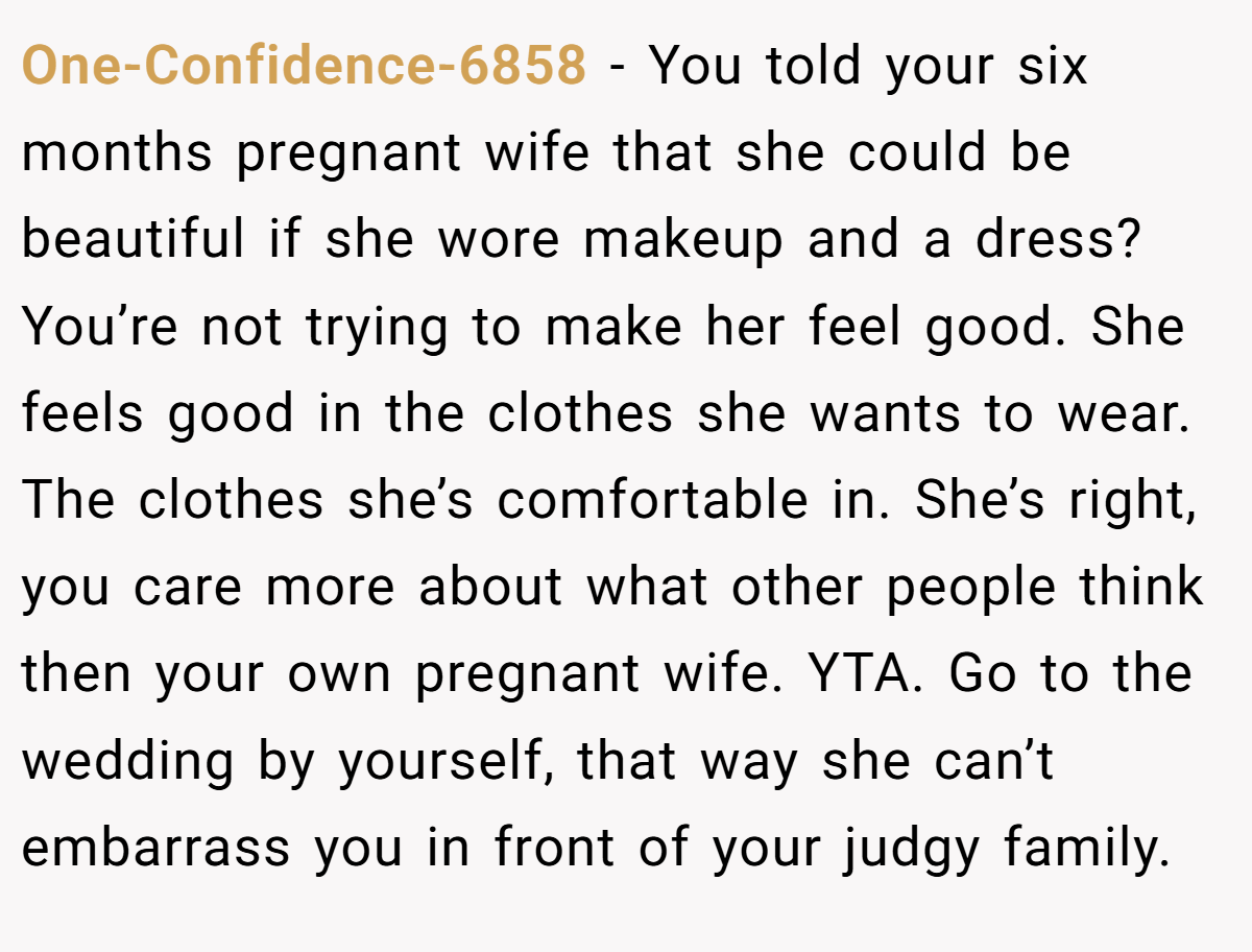 One-Confidence-6858 − You told your six months pregnant wife that she could be beautiful if she wore makeup and a dress? You’re not trying to make her feel good. She feels good in the clothes she wants to wear. The clothes she’s comfortable in. She’s right, you care more about what other people think then your own pregnant wife. YTA. Go to the wedding by yourself, that way she can’t embarrass you in front of your judgy family.
