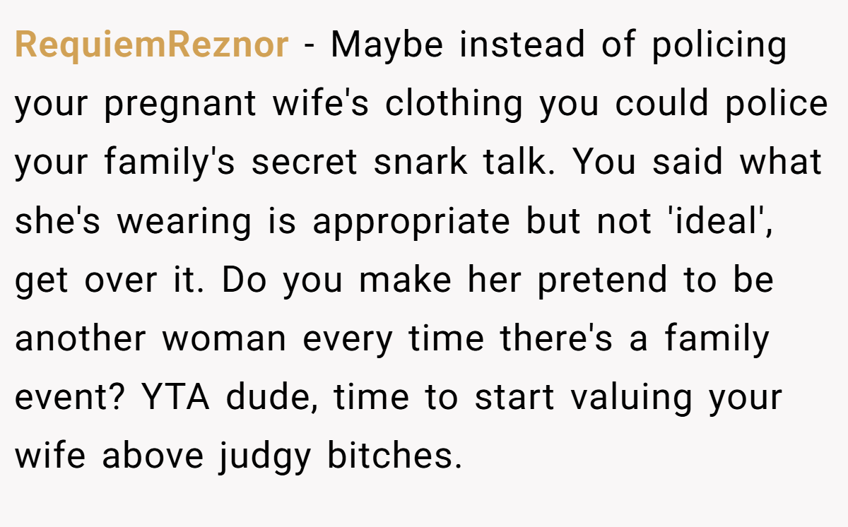 RequiemReznor − Maybe instead of policing your pregnant wife's clothing you could police your family's secret snark talk. You said what she's wearing is appropriate but not 'ideal', get over it. Do you make her pretend to be another woman every time there's a family event? YTA dude, time to start valuing your wife above judgy bitches.