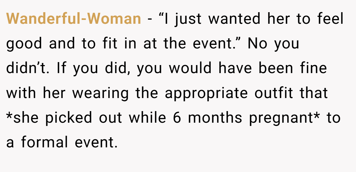 Wanderful-Woman − “I just wanted her to feel good and to fit in at the event.” No you didn’t. If you did, you would have been fine with her wearing the appropriate outfit that *she picked out while 6 months pregnant* to a formal event.
